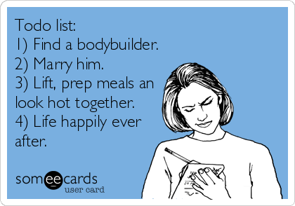 Todo list:
1) Find a bodybuilder.
2) Marry him.
3) Lift, prep meals an
look hot together.
4) Life happily ever
after.