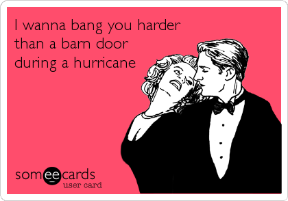 I wanna bang you harder
than a barn door
during a hurricane