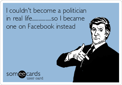 I couldn't become a politician
in real life................so I became
one on Facebook instead