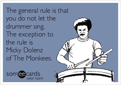 The general rule is that 
you do not let the
drummer sing. 
The exception to
the rule is
Micky Dolenz 
of The Monkees.
