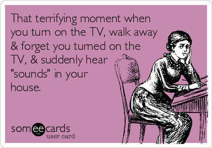 That terrifying moment when
you turn on the TV, walk away
& forget you turned on the
TV, & suddenly hear
"sounds" in your
house.