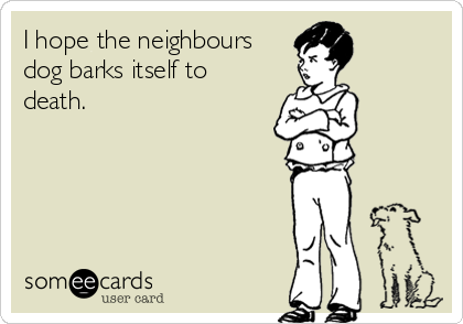 I hope the neighbours
dog barks itself to
death.