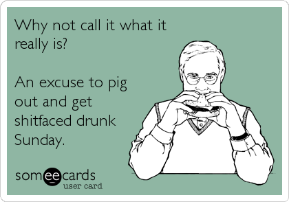Why not call it what it
really is?

An excuse to pig 
out and get
shitfaced drunk
Sunday.