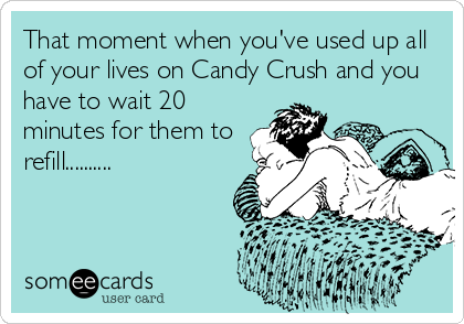 That moment when you've used up all
of your lives on Candy Crush and you
have to wait 20
minutes for them to
refill..........