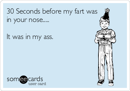 30 Seconds before my fart was
in your nose.....

It was in my ass.