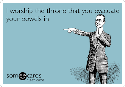 I worship the throne that you evacuate
your bowels in