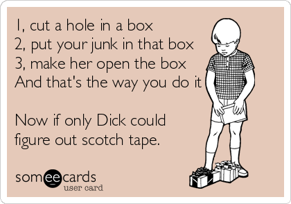 1, cut a hole in a box
2, put your junk in that box
3, make her open the box
And that's the way you do it

Now if only Dick could
figure out scotch tape.