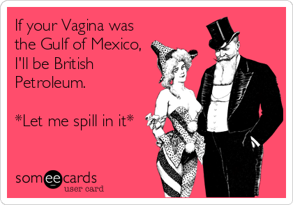 If your Vagina was
the Gulf of Mexico,
I'll be British
Petroleum.

*Let me spill in it*