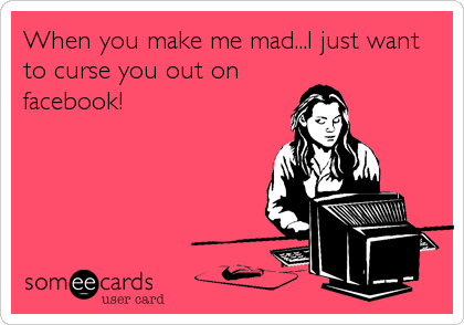 When you make me mad...I just want
to curse you out on
facebook!