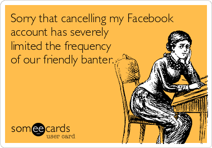 Sorry that cancelling my Facebook
account has severely
limited the frequency
of our friendly banter.
