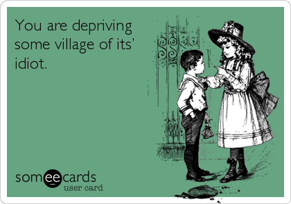 You are depriving 
some village of its’
idiot.