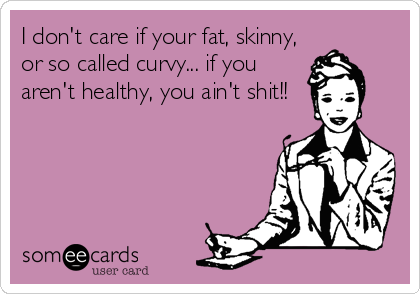 I don't care if your fat, skinny,
or so called curvy... if you
aren't healthy, you ain't shit!!