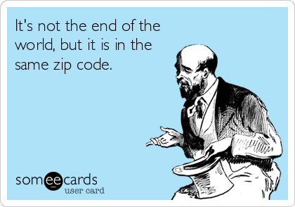 It's not the end of the
world, but it is in the
same zip code.