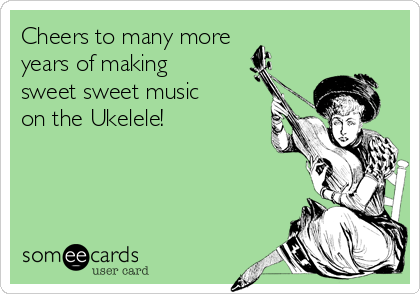 Cheers to many more 
years of making 
sweet sweet music 
on the Ukelele!