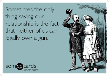 Sometimes the only
thing saving our
relationship is the fact
that neither of us can
legally own a gun.