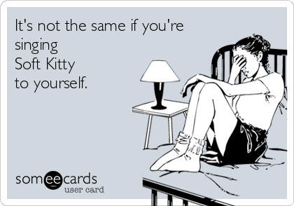 It's not the same if you're
singing
Soft Kitty 
to yourself.