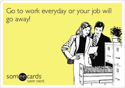 Go to work everyday or your job will
go away!