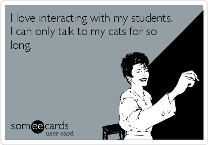 I love interacting with my students.
I can only talk to my cats for so
long.