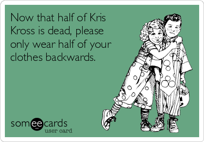 Now that half of Kris
Kross is dead, please
only wear half of your
clothes backwards.
