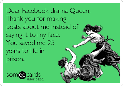 Dear Facebook drama Queen,        
Thank you for making
posts about me instead of
saying it to my face.
You saved me 25
years to life in
prison..