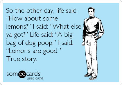 So the other day, life said:
â€œHow about some
lemons?â€ I said: â€œWhat else
ya got?â€ Life said: â€œA big
bag of dog poop.â€ I said:
â€œLemons are good.â€ 
True story.