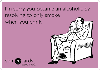 I'm sorry you became an alcoholic by
resolving to only smoke
when you drink.