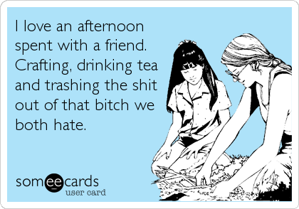 I love an afternoon
spent with a friend.
Crafting, drinking tea
and trashing the shit
out of that bitch we
both hate.