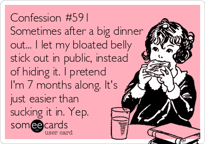 Confession #591
Sometimes after a big dinner
out... I let my bloated belly
stick out in public, instead
of hiding it. I pretend
I'm 7 months along. It's
just easier than
sucking it in. Yep.
