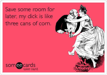 Save some room for
later, my dick is like
three cans of corn.