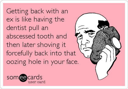Getting back with an
ex is like having the
dentist pull an
abscessed tooth and
then later shoving it
forcefully back into that
oozing hole in your face.
