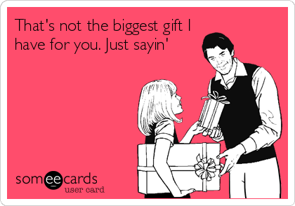 That's not the biggest gift I
have for you. Just sayin'
