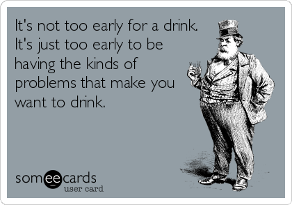 It's not too early for a drink.
It's just too early to be
having the kinds of
problems that make you
want to drink.