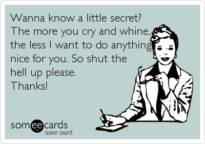 Wanna know a little secret?
The more you cry and whine,
the less I want to do anything
nice for you. So shut the
hell up please. 
Thanks!