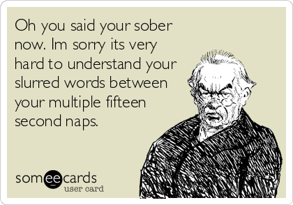 Oh you said your sober
now. Im sorry its very
hard to understand your
slurred words between
your multiple fifteen
second naps.
