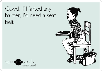 Gawd. If I farted any
harder, I'd need a seat
belt.
