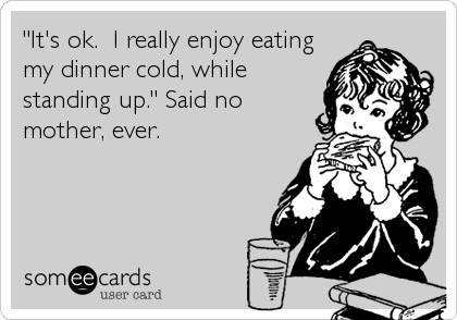 "It's ok.  I really enjoy eating
my dinner cold, while
standing up." Said no
mother, ever.
