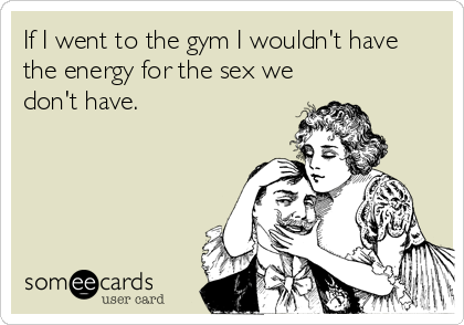 If I went to the gym I wouldn't have
the energy for the sex we
don't have.