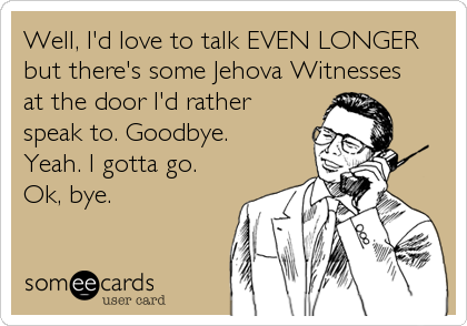 Well, I'd love to talk EVEN LONGER
but there's some Jehova Witnesses
at the door I'd rather
speak to. Goodbye.
Yeah. I gotta go.
Ok, bye.