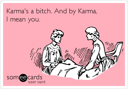 Karma's a bitch. And by Karma,
I mean you.