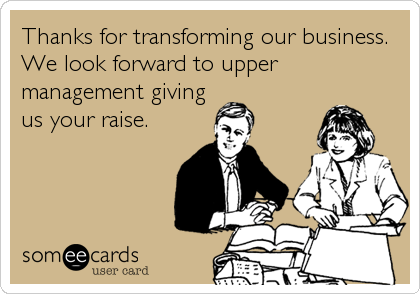 Thanks for transforming our business.
We look forward to upper
management giving
us your raise.