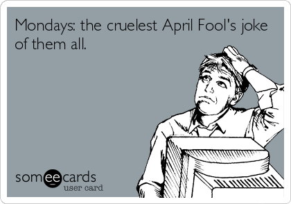 Mondays: the cruelest April Fool's joke
of them all.