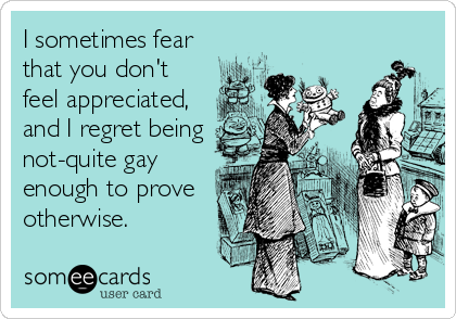 I sometimes fear
that you don't
feel appreciated,
and I regret being
not-quite gay
enough to prove
otherwise.