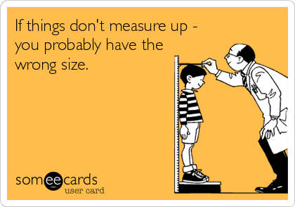If things don't measure up -
you probably have the
wrong size.