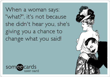 When a woman says:
"what?", it's not because
she didn't hear you, she's
giving you a chance to
change what you said!