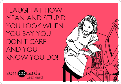 I LAUGH AT HOW
MEAN AND STUPID
YOU LOOK WHEN
YOU SAY YOU
DON'T CARE
AND YOU
KNOW YOU DO!