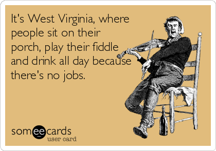 It's West Virginia, where
people sit on their
porch, play their fiddle
and drink all day because
there's no jobs.