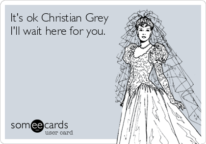 It's ok Christian Grey
I'll wait here for you.