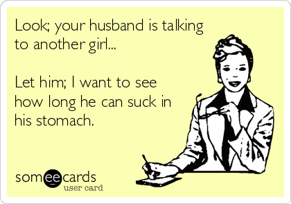 Look; your husband is talking
to another girl...

Let him; I want to see
how long he can suck in
his stomach.