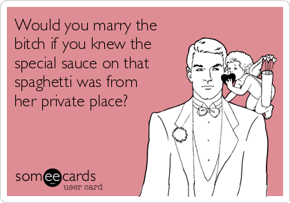 Would you marry the
bitch if you knew the
special sauce on that
spaghetti was from
her private place?