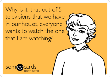 Why is it, that out of 5
televisions that we have
in our house, everyone
wants to watch the one
that I am watching?